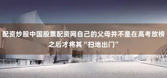 配资炒股中国股票配资网自己的父母并不是在高考放榜之后才将其“扫地出门”