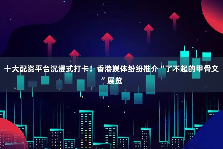 十大配资平台沉浸式打卡！香港媒体纷纷推介“了不起的甲骨文”展览