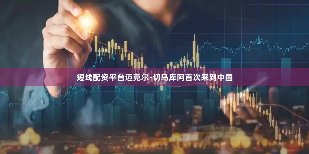 短线配资平台迈克尔-切乌库阿首次来到中国