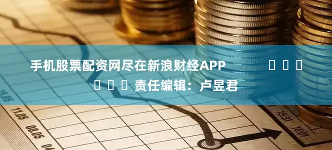 手机股票配资网尽在新浪财经APP            						责任编辑：卢昱君
