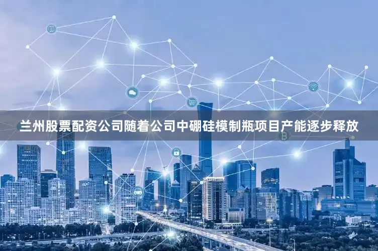 兰州股票配资公司随着公司中硼硅模制瓶项目产能逐步释放