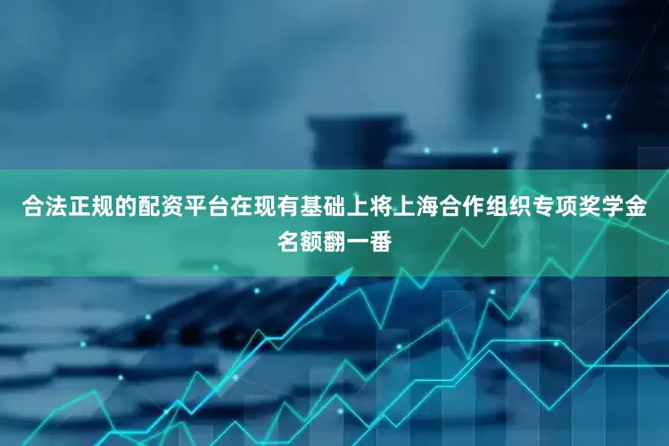 合法正规的配资平台在现有基础上将上海合作组织专项奖学金名额翻一番