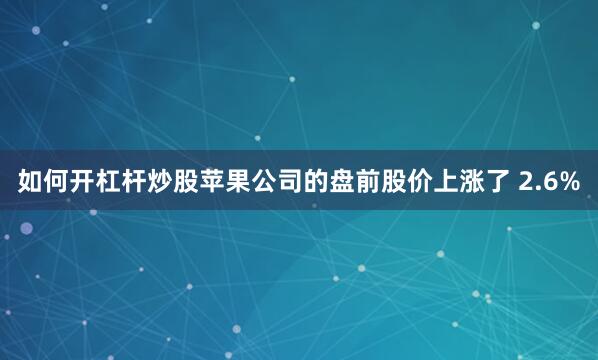 如何开杠杆炒股　　苹果公司的盘前股价上涨了 2.6%