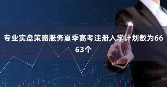 专业实盘策略服务夏季高考注册入学计划数为6663个